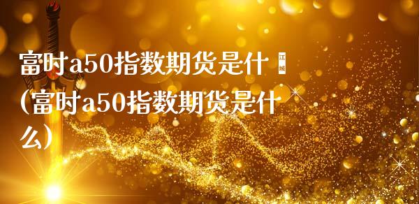 富时a50指数期货是什麽(富时a50指数期货是什么)_https://www.iteshow.com_商品期权_第1张