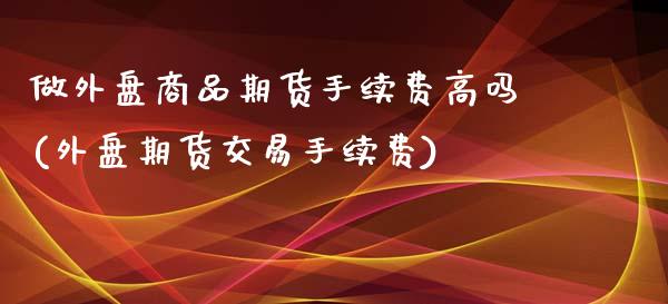 做外盘商品期货手续费高吗(外盘期货交易手续费)_https://www.iteshow.com_期货知识_第1张