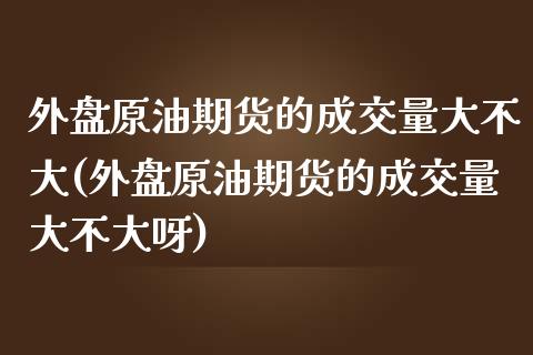 外盘原油期货的成交量大不大(外盘原油期货的成交量大不大呀)_https://www.iteshow.com_期货品种_第1张