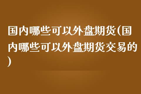 国内哪些可以外盘期货(国内哪些可以外盘期货交易的)_https://www.iteshow.com_基金_第1张