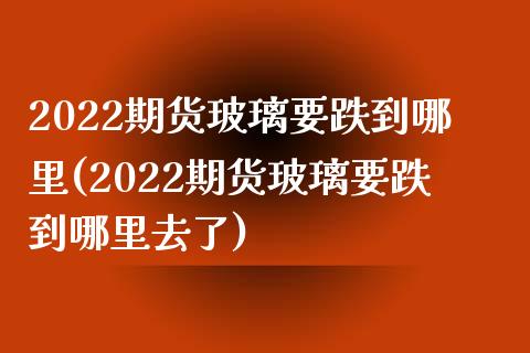 2022期货玻璃要跌到哪里(2022期货玻璃要跌到哪里去了)_https://www.iteshow.com_基金_第1张