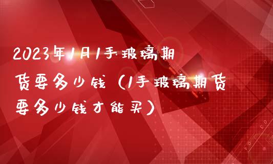 2023年1月1手玻璃期货要多少钱（1手玻璃期货要多少钱才能买）_https://www.iteshow.com_期货品种_第1张