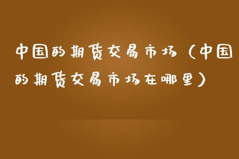 中国的期货交易市场（中国的期货交易市场在哪里）_https://www.iteshow.com_期货公司_第1张