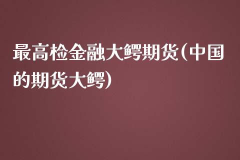 最高检金融大鳄期货(中国的期货大鳄)_https://www.iteshow.com_期货知识_第1张