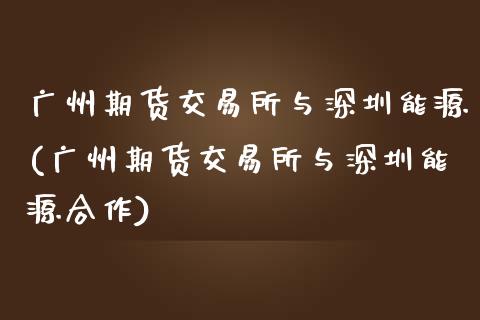 广州期货交易所与深圳能源(广州期货交易所与深圳能源合作)_https://www.iteshow.com_期货知识_第1张