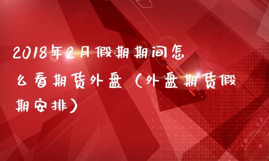 2018年2月假期期间怎么看期货外盘（外盘期货假期安排）_https://www.iteshow.com_期货品种_第1张