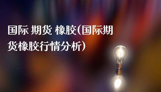 国际 期货 橡胶(国际期货橡胶行情分析)_https://www.iteshow.com_股指期货_第1张