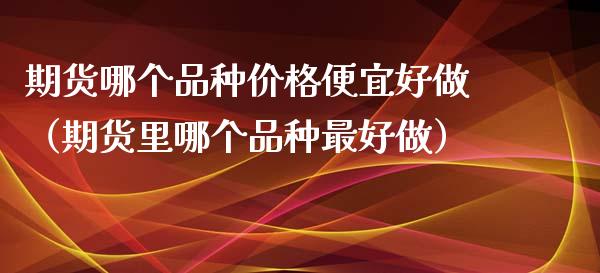 期货哪个品种价格便宜好做（期货里哪个品种最好做）_https://www.iteshow.com_期货交易_第1张