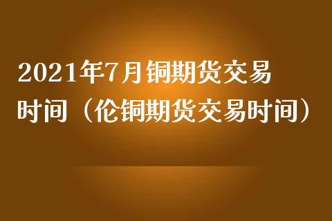 2021年7月铜期货交易时间（伦铜期货交易时间）_https://www.iteshow.com_期货交易_第1张