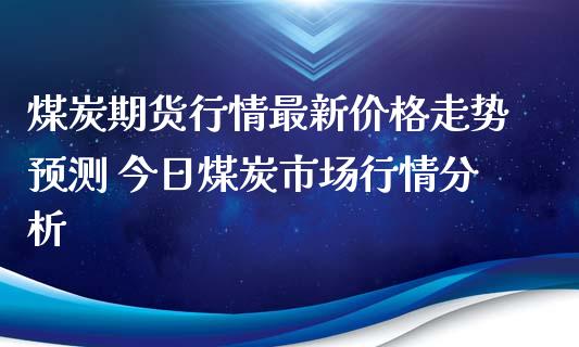 煤炭期货行情最新价格走势预测 今日煤炭市场行情分析_https://www.iteshow.com_商品期货_第1张