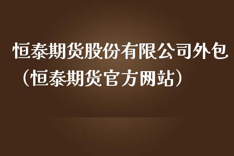 恒泰期货股份有限公司外包（恒泰期货官方网站）_https://www.iteshow.com_股指期货_第1张