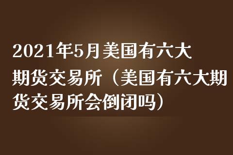 2021年5月美国有六大期货交易所（美国有六大期货交易所会倒闭吗）_https://www.iteshow.com_期货百科_第1张