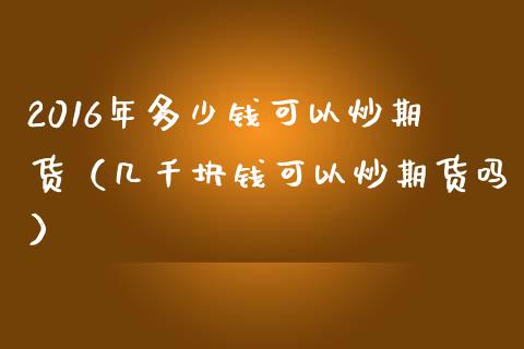 2016年多少钱可以炒期货（几千块钱可以炒期货吗）_https://www.iteshow.com_期货知识_第1张