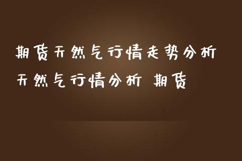 期货天然气行情走势分析 天然气行情分析 期货_https://www.iteshow.com_期货公司_第1张