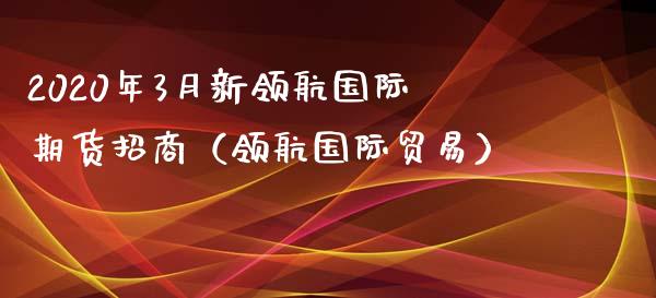 2020年3月新领航国际期货招商（领航国际贸易）_https://www.iteshow.com_原油期货_第1张