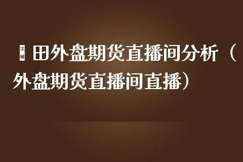 莆田外盘期货直播间分析（外盘期货直播间直播）_https://www.iteshow.com_期货开户_第1张