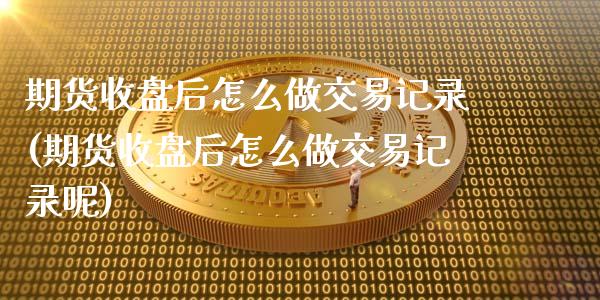 期货收盘后怎么做交易记录(期货收盘后怎么做交易记录呢)_https://www.iteshow.com_期货知识_第1张