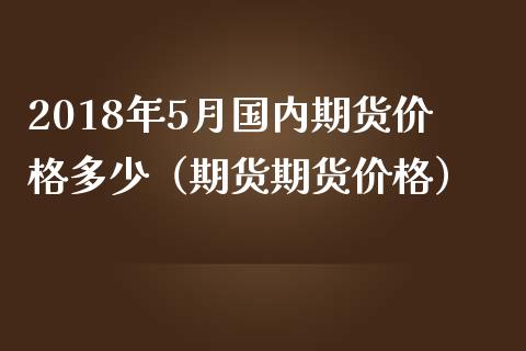 2018年5月国内期货价格多少（期货期货价格）_https://www.iteshow.com_期货交易_第1张