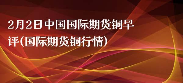 2月2日中国国际期货铜早评(国际期货铜行情)_https://www.iteshow.com_期货交易_第1张