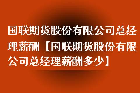 国联期货股份有限公司总经理薪酬【国联期货股份有限公司总经理薪酬多少】_https://www.iteshow.com_商品期权_第1张