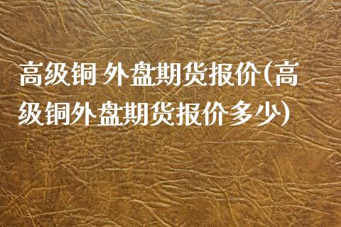 高级铜 外盘期货报价(高级铜外盘期货报价多少)_https://www.iteshow.com_期货手续费_第1张