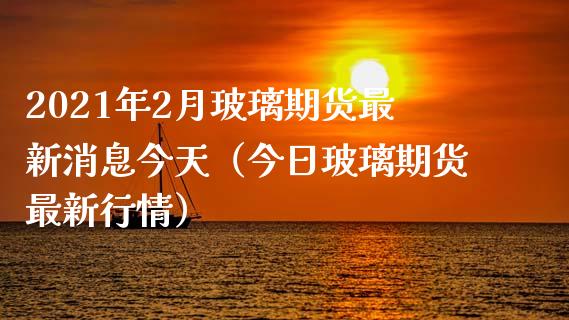 2021年2月玻璃期货最新消息今天（今日玻璃期货最新行情）_https://www.iteshow.com_期货手续费_第1张