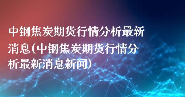 中钢焦炭期货行情分析最新消息(中钢焦炭期货行情分析最新消息新闻)_https://www.iteshow.com_期货知识_第1张