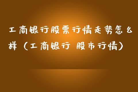 工商银行股票行情走势怎么样（工商银行 股市行情）_https://www.iteshow.com_股票_第1张