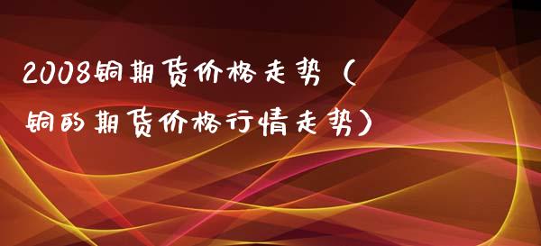 2008铜期货价格走势（铜的期货价格行情走势）_https://www.iteshow.com_期货公司_第1张