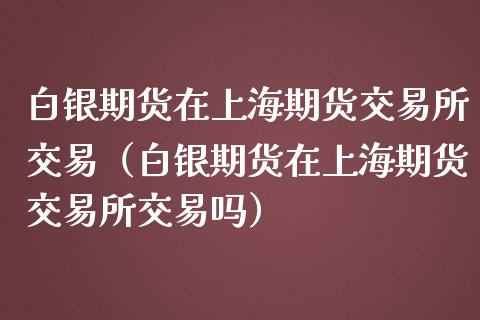 白银期货在上海期货交易所交易（白银期货在上海期货交易所交易吗）_https://www.iteshow.com_期货知识_第1张