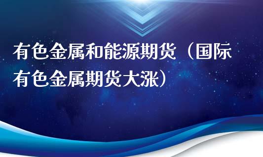 有色金属和能源期货（国际有色金属期货大涨）_https://www.iteshow.com_期货百科_第1张