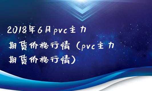 2018年6月pvc主力期货价格行情（pvc主力期货价格行情）_https://www.iteshow.com_股指期货_第1张