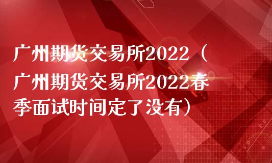 广州期货交易所2022（广州期货交易所2022春季面试时间定了没有）_https://www.iteshow.com_商品期货_第1张