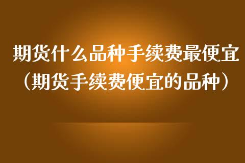 期货什么品种手续费最便宜（期货手续费便宜的品种）_https://www.iteshow.com_期货手续费_第1张