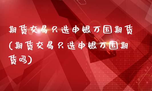 期货交易只选申银万国期货(期货交易只选申银万国期货吗)_https://www.iteshow.com_期货交易_第1张