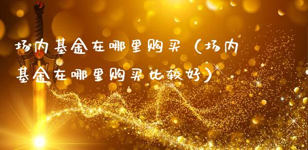 场内基金在哪里购买（场内基金在哪里购买比较好）_https://www.iteshow.com_基金_第1张