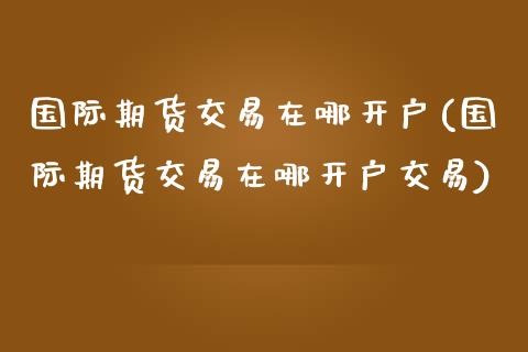 国际期货交易在哪开户(国际期货交易在哪开户交易)_https://www.iteshow.com_期货开户_第1张