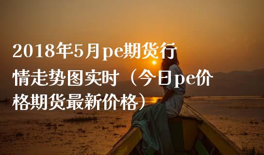 2018年5月pe期货行情走势图实时（今日pe价格期货最新价格）_https://www.iteshow.com_期货知识_第1张