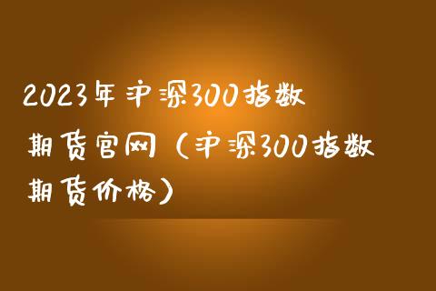 2023年沪深300指数期货官网（沪深300指数期货价格）_https://www.iteshow.com_期货手续费_第1张