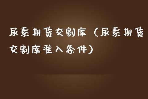 尿素期货交割库（尿素期货交割库准入条件）_https://www.iteshow.com_股指期货_第1张