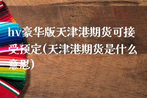 hv豪华版天津港期货可接受预定(天津港期货是什么意思)_https://www.iteshow.com_期货品种_第1张