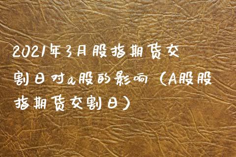 2021年3月股指期货交割日对a股的影响（A股股指期货交割日）_https://www.iteshow.com_原油期货_第1张