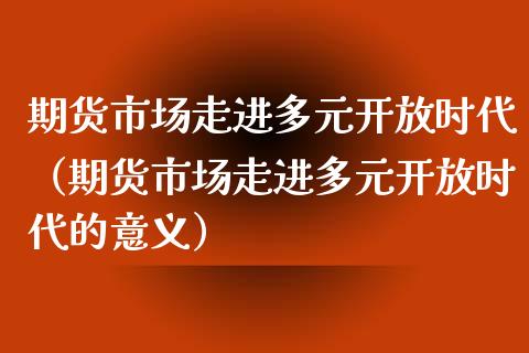 期货市场走进多元开放时代（期货市场走进多元开放时代的意义）_https://www.iteshow.com_期货百科_第1张