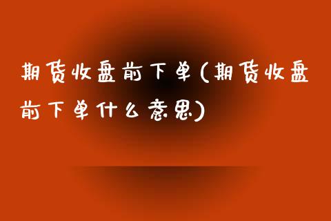 期货收盘前下单(期货收盘前下单什么意思)_https://www.iteshow.com_期货手续费_第1张