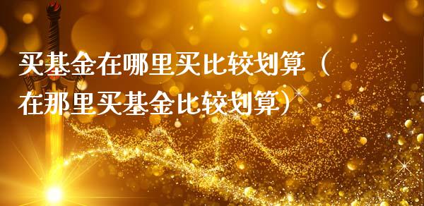 买基金在哪里买比较划算（在那里买基金比较划算）_https://www.iteshow.com_基金_第1张