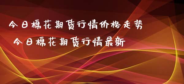 今日棉花期货行情价格走势 今日棉花期货行情最新_https://www.iteshow.com_股指期权_第1张