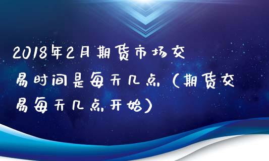 2018年2月期货市场交易时间是每天几点（期货交易每天几点开始）_https://www.iteshow.com_期货品种_第1张