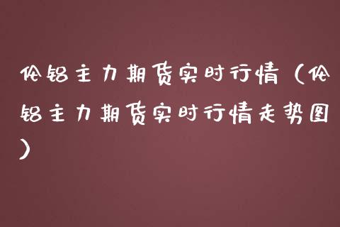 伦铝主力期货实时行情（伦铝主力期货实时行情走势图）_https://www.iteshow.com_期货开户_第1张