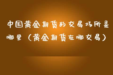 中国黄金期货的交易场所是哪里（黄金期货在哪交易）_https://www.iteshow.com_期货开户_第1张