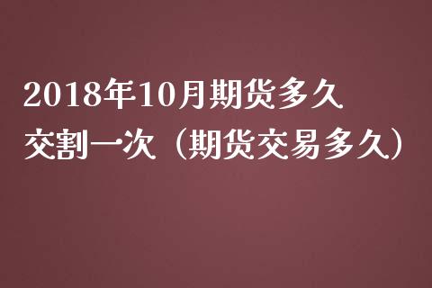 2018年10月期货多久交割一次（期货交易多久）_https://www.iteshow.com_期货开户_第1张